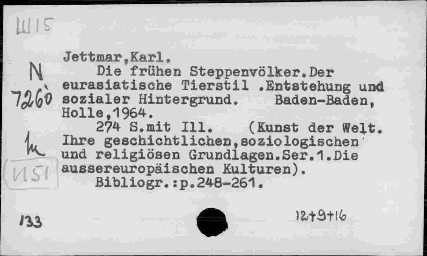 ﻿N
к.
иьі
Jettmar.Karl.
Die frühen Steppenvölker.Der eurasiatische Tierstil .Entstehung und sozialer Hintergrund. Baden-Baden, Holle,1964.
274 S.mit Ill. (Kunst der Welt. Ihre geschichtlichen,soziologischen und religiösen Grundlagen.Ser.1.Die aussereuropäischen Kulturen).
Bibiiogr.:p.248-261.

